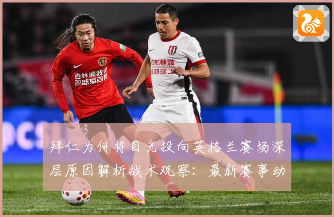 拜仁为何将目光投向英格兰赛场深层原因解析战术观察：最新赛事动态与深度分析