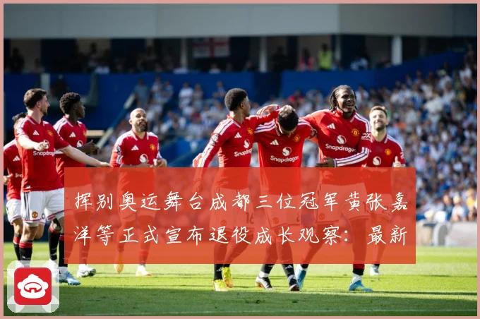 挥别奥运舞台成都三位冠军黄张嘉洋等正式宣布退役成长观察：最新赛事动态与深度分析