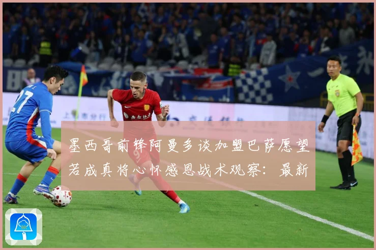 墨西哥前锋阿曼多谈加盟巴萨愿望若成真将心怀感恩战术观察：最新赛事动态与深度分析