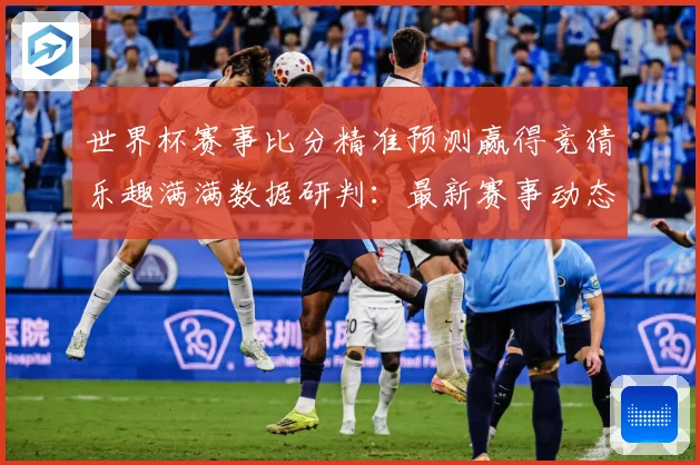 世界杯赛事比分精准预测赢得竞猜乐趣满满数据研判：最新赛事动态与深度分析