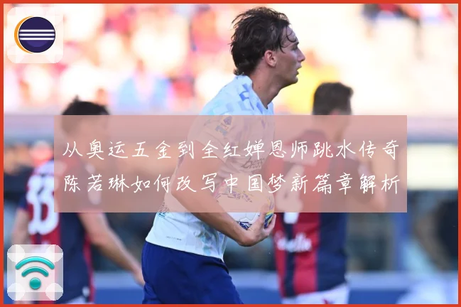 从奥运五金到全红婵恩师跳水传奇陈若琳如何改写中国梦新篇章解析：最新赛事动态与深度分析