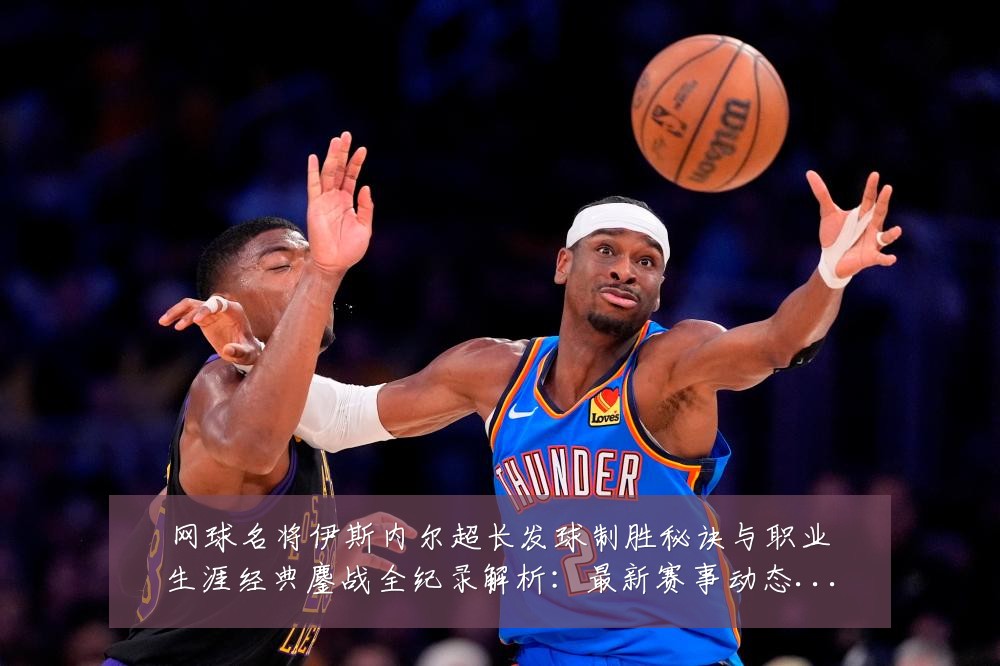 网球名将伊斯内尔超长发球制胜秘诀与职业生涯经典鏖战全纪录解析：最新赛事动态与深度分析