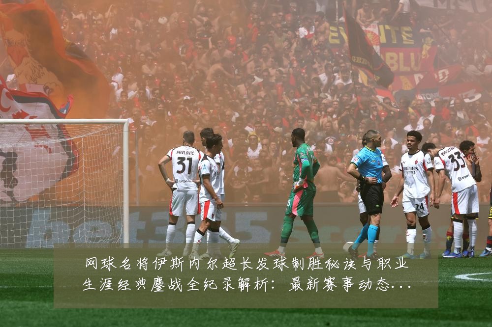 网球名将伊斯内尔超长发球制胜秘诀与职业生涯经典鏖战全纪录解析：最新赛事动态与深度分析